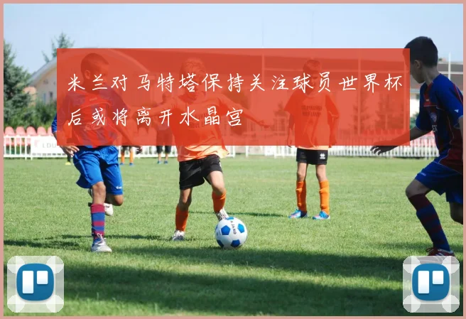 米兰对马特塔保持关注球员世界杯后或将离开水晶宫