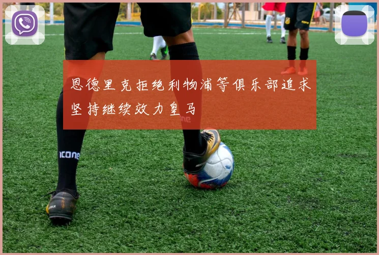 恩德里克拒绝利物浦等俱乐部追求坚持继续效力皇马