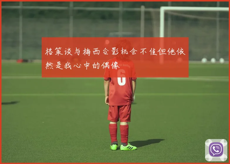 格策谈与梅西合影机会不佳但他依然是我心中的偶像